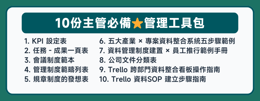 課程加贈 １２份團隊管理工具，1. 人員需求表 2. 結構化面談記錄表 3. 面試記錄表 4. 情緒度等級表 5. 會議制度範本 6. 管理制度範疇列表 7. 規章制度的發想表8. 五大產業 × 專案資料整合系統 五步驟範例 9. 資料管理制度建置 × 員工推行 範例手冊 10. 公司文件分類表 11.  Trello 跨部門資料整合看板操作指南 12. Trello 資料SOP 建立步驟指南