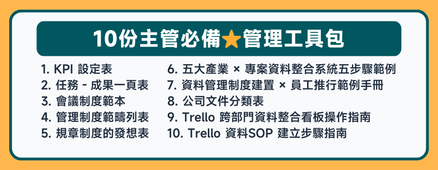 課程加贈 １２份團隊管理工具，1. 人員需求表 2. 結構化面談記錄表 3. 面試記錄表 4. 情緒度等級表 5. 會議制度範本 6. 管理制度範疇列表 7. 規章制度的發想表8. 五大產業 × 專案資料整合系統 五步驟範例 9. 資料管理制度建置 × 員工推行 範例手冊 10. 公司文件分類表 11.  Trello 跨部門資料整合看板操作指南 12. Trello 資料SOP 建立步驟指南